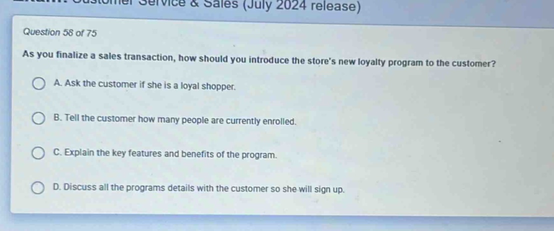 question 58 of 75\nas you finalize a sales transaction, how should you introduce the stores new loyalty program to the customer?\na. ask the customer if she is a loyal shopper.\nb. tell the customer how many people are currently enrolled.\nc. explain the key features and benefits of the program.\nd. discuss all the programs details with the customer so she will sign up.