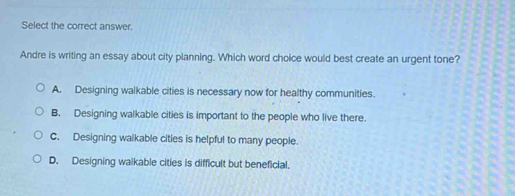select the correct answer. andre is writing an essay about city planning. which word choice would best create an urgent tone? a. designing walkable cities is necessary now for healthy communities. b. designing walkable cities is important to the people who live there. c. designing walkable cities is helpful to many people. d. designing walkable cities is difficult but beneficial.