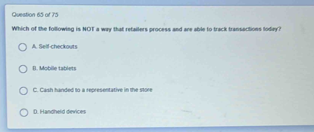 question 65 of 75\nwhich of the following is not a way that retailers process and are able to track transactions today?\na. self - checkouts\nb. mobile tablets\nc. cash handed to a representative in the store\nd. handheld devices