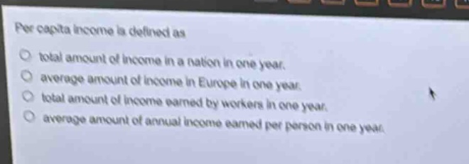 per capita income is defined as\n○ total amount of income in a nation in one year.\n○ average amount of income in europe in one year.\n○ total amount of income earned by workers in one year.\n○ average amount of annual income earned per person in one year.