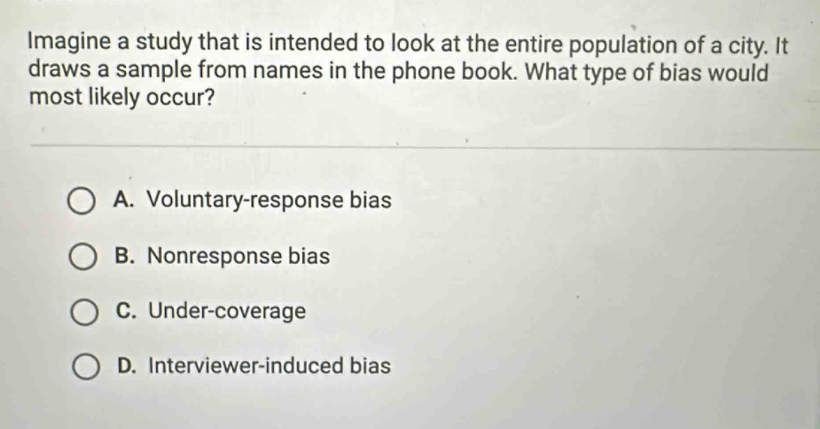 imagine a study that is intended to look at the entire population of a city. it draws a sample from names in the phone book. what type of bias would most likely occur?\n\na. voluntary - response bias\nb. nonresponse bias\nc. under - coverage\nd. interviewer - induced bias