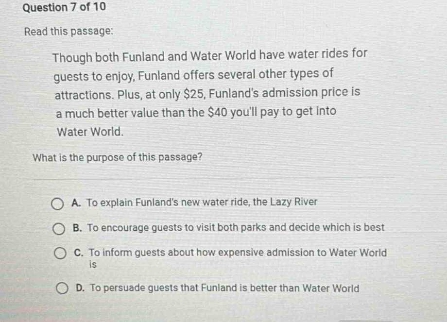 question 7 of 10\nread this passage:\nthough both funland and water world have water rides for guests to enjoy, funland offers several other types of attractions. plus, at only $25, funlands admission price is a much better value than the $40 youll pay to get into water world.\nwhat is the purpose of this passage?\na. to explain funlands new water ride, the lazy river\nb. to encourage guests to visit both parks and decide which is best\nc. to inform guests about how expensive admission to water world is\nd. to persuade guests that funland is better than water world