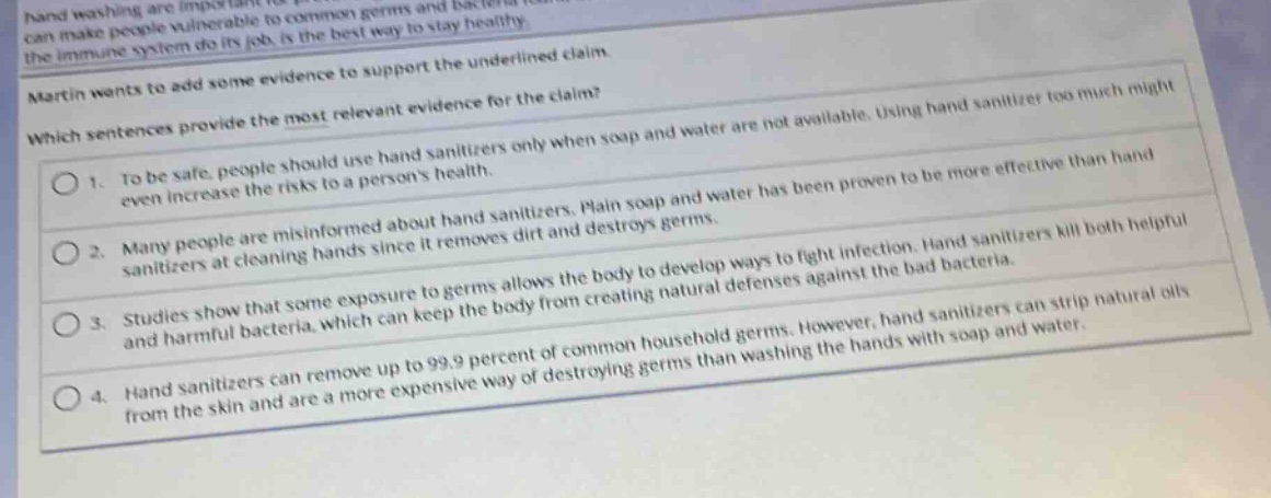 martin wants to add some evidence to support the underlined claim. which sentences provide the most relevant evidence for the claim? 1. to be safe, people should use hand sanitizers only when soap and water are not available. using hand sanitizer too much might even increase the risks to a persons health. 2. many people are misinformed about hand sanitizers. plain soap and water has been proven to be more effective than hand sanitizers at cleaning hands since it removes dirt and destroys germs. 3. studies show that some exposure to germs allows the body to develop ways to fight infection. hand sanitizers kill both helpful and harmful bacteria, which can keep the body from creating natural defenses against the bad bacteria. 4. hand sanitizers can remove up to 99.9 percent of common household germs. however, hand sanitizers can strip natural oils from the skin and are a more expensive way of destroying germs than washing the hands with soap and water.