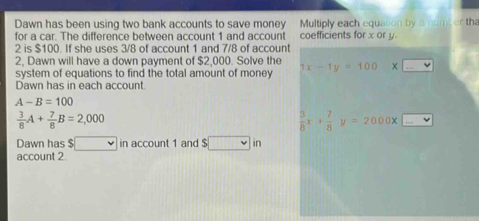 dawn has been using two bank accounts to save money for a car. the difference between account 1 and account 2 is $100. if she uses 3/8 of account 1 and 7/8 of account 2, dawn will have a down - payment of $2,000. solve the system of equations to find the total amount of money dawn has in each account.\n$a - b = 100$\n$\frac{3}{8}a+\frac{7}{8}b = 2000$\ndawn has $ in account 1 and $ in account 2.