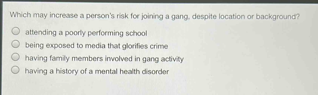 which may increase a persons risk for joining a gang, despite location or background?\nattending a poorly performing school\nbeing exposed to media that glorifies crime\nhaving family members involved in gang activity\nhaving a history of a mental health disorder