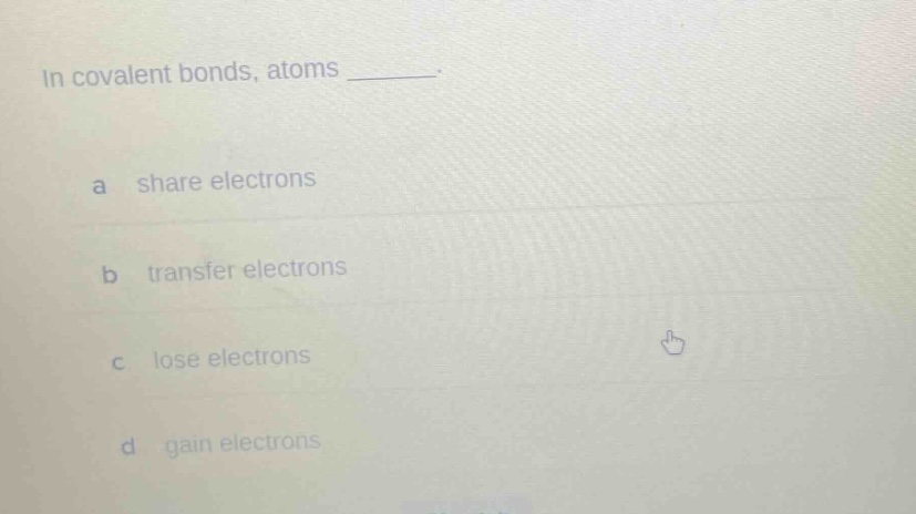 in covalent bonds, atoms _______.\na share electrons\nb transfer electrons\nc lose electrons\nd gain electrons
