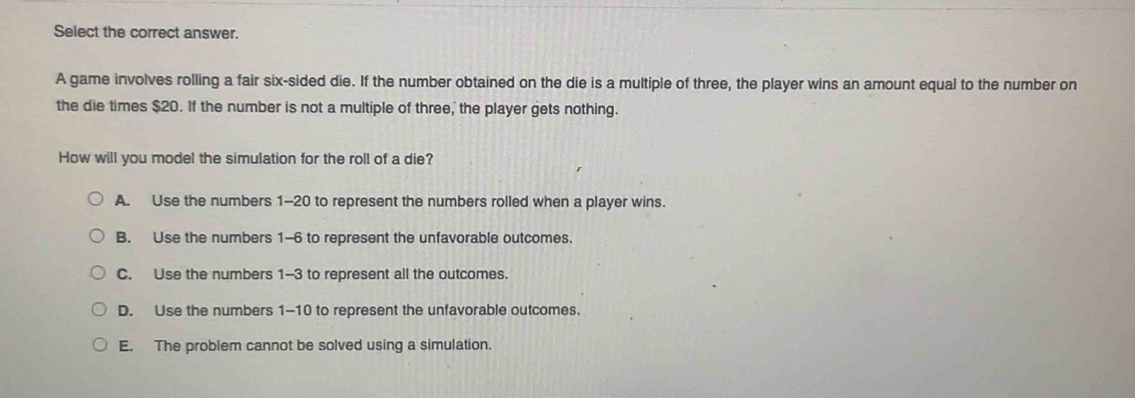 select the correct answer.\na game involves rolling a fair six - sided die. if the number obtained on the die is a multiple of three, the player wins an amount equal to the number on the die times $20. if the number is not a multiple of three, the player gets nothing.\nhow will you model the simulation for the roll of a die?\n○ a. use the numbers 1 - 20 to represent the numbers rolled when a player wins.\n○ b. use the numbers 1 - 6 to represent the unfavorable outcomes.\n○ c. use the numbers 1 - 3 to represent all the outcomes.\n○ d. use the numbers 1 - 10 to represent the unfavorable outcomes.\n○ e. the problem cannot be solved using a simulation.