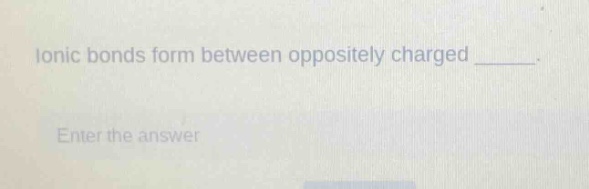 ionic bonds form between oppositely charged _____. enter the answer