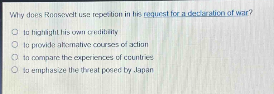 why does roosevelt use repetition in his request for a declaration of war?\no to highlight his own credibility\no to provide alternative courses of action\no to compare the experiences of countries\no to emphasize the threat posed by japan