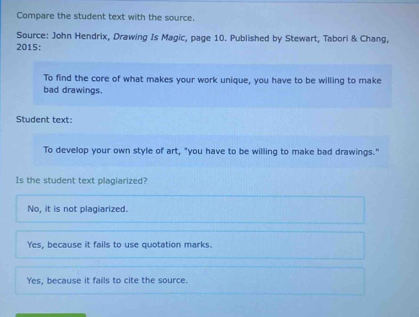 compare the student text with the source.\nsource: john hendrix, drawing is magic, page 10. published by stewart, tabori & chang, 2015:\nto find the core of what makes your work unique, you have to be willing to make bad drawings.\nstudent text:\nto develop your own style of art, \you have to be willing to make bad drawings.\\nis the student text plagiarized?\nno, it is not plagiarized.\nyes, because it fails to use quotation marks.\nyes, because it fails to cite the source.