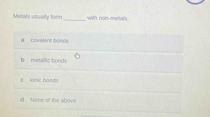 metals usually form ______ with non - metals.\na covalent bonds\nb metallic bonds\nc ionic bonds\nd none of the above