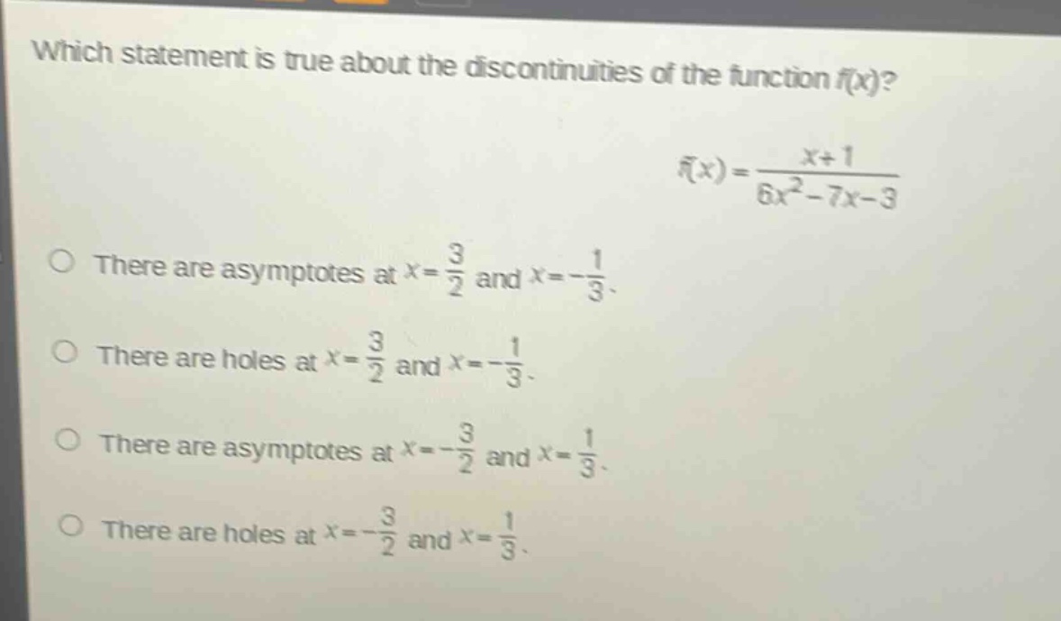 which statement is true about the discontinuities of the function (f(x))? (f(x)=\frac{x + 1}{6x^{2}-7x - 3}) there are asymptotes at (x=\frac{3}{2}) and (x =-\frac{1}{3}). there are holes at (x=\frac{3}{2}) and (x =-\frac{1}{3}). there are asymptotes at (x=-\frac{3}{2}) and (x=\frac{1}{3}). there are holes at (x=-\frac{3}{2}) and (x=\frac{1}{3}).