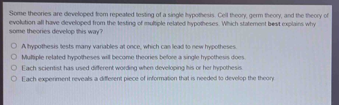 some theories are developed from repeated testing of a single hypothesis. cell theory, germ theory, and the theory of evolution all have developed from the testing of multiple related hypotheses. which statement best explains why some theories develop this way?\na hypothesis tests many variables at once, which can lead to new hypotheses.\nmultiple related hypotheses will become theories before a single hypothesis does.\neach scientist has used different wording when developing his or her hypothesis.\neach experiment reveals a different piece of information that is needed to develop the theory.