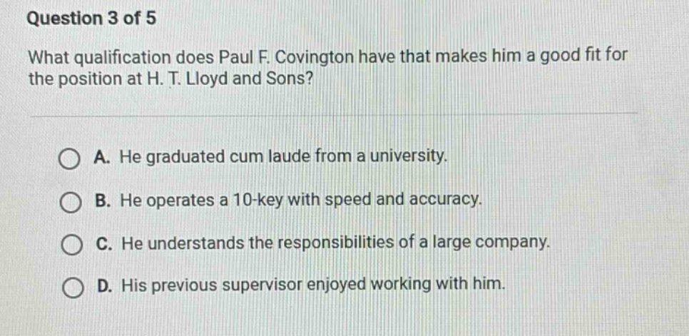 question 3 of 5\nwhat qualification does paul f. covington have that makes him a good fit for the position at h. t. lloyd and sons?\n\na. he graduated cum laude from a university.\nb. he operates a 10 - key with speed and accuracy.\nc. he understands the responsibilities of a large company.\nd. his previous supervisor enjoyed working with him.