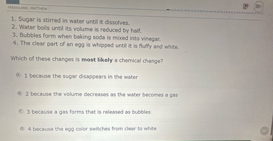 1. sugar is stirred in water until it dissolves.\n2. water boils until its volume is reduced by half.\n3. bubbles form when baking soda is mixed into vinegar.\n4. the clear part of an egg is whipped until it is fluffy and white.\nwhich of these changes is most likely a chemical change?\na 1 because the sugar disappears in the water\nb 2 because the volume decreases as the water becomes a gas\nc 3 because a gas forms that is released as bubbles\nd 4 because the egg color switches from clear to white