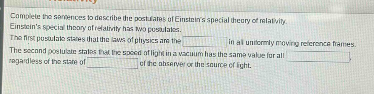 complete the sentences to describe the postulates of einsteins special theory of relativity. einsteins special theory of relativity has two postulates. the first postulate states that the laws of physics are the blank in all uniformly moving reference frames. the second postulate states that the speed of light in a vacuum has the same value for all blank, regardless of the state of blank of the observer or the source of light.