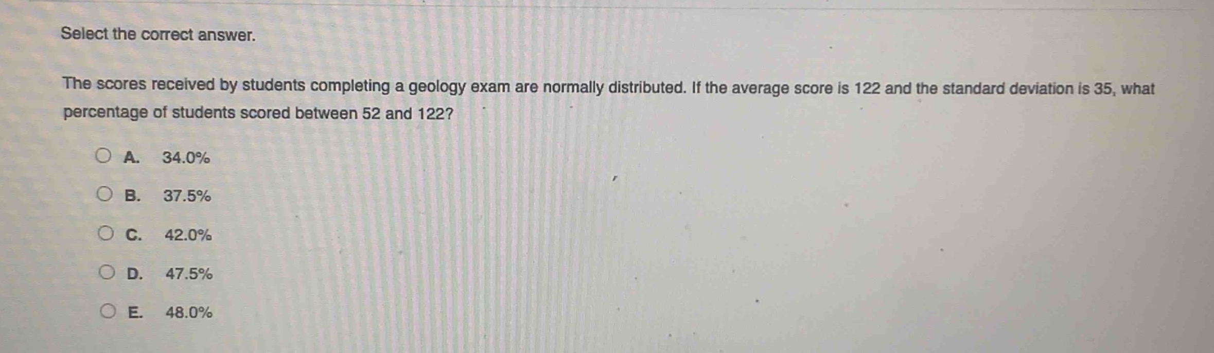 select the correct answer.\nthe scores received by students completing a geology exam are normally distributed. if the average score is 122 and the standard deviation is 35, what percentage of students scored between 52 and 122?\na. 34.0%\nb. 37.5%\nc. 42.0%\nd. 47.5%\ne. 48.0%