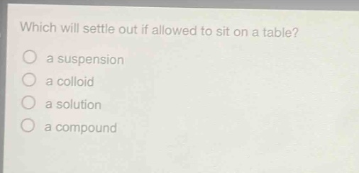 which will settle out if allowed to sit on a table?\n a suspension\n a colloid\n a solution\n a compound