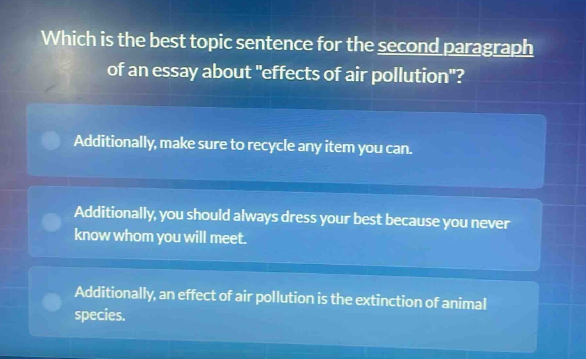 which is the best topic sentence for the second paragraph of an essay about \effects of air pollution\? additionally, make sure to recycle any item you can. additionally, you should always dress your best because you never know whom you will meet. additionally, an effect of air pollution is the extinction of animal species.
