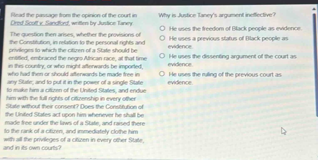 read the passage from the opinion of the court in dred scott v. sandford, written by justice taney. the question then arises, whether the provisions of the constitution, in relation to the personal rights and privileges to which the citizen of a state should be entitled, embraced the negro african race, at that time in this country, or who might afterwards be imported, who had then or should afterwards be made free in any state; and to put it in the power of a single state to make him a citizen of the united states, and endue him with the full rights of citizenship in every other state without their consent? does the constitution of the united states act upon him whenever he shall be made free under the laws of a state, and raised there to the rank of a citizen, and immediately clothe him with all the privileges of a citizen in every other state, and in its own courts? why is justice taney’s argument ineffective? he uses the freedom of black people as evidence. he uses a previous status of black people as evidence. he uses the dissenting argument of the court as evidence. he uses the ruling of the previous court as evidence.