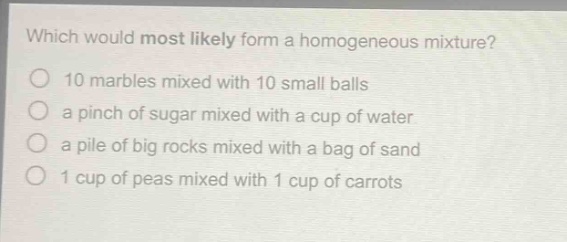 which would most likely form a homogeneous mixture?\n10 marbles mixed with 10 small balls\n a pinch of sugar mixed with a cup of water\n a pile of big rocks mixed with a bag of sand\n 1 cup of peas mixed with 1 cup of carrots