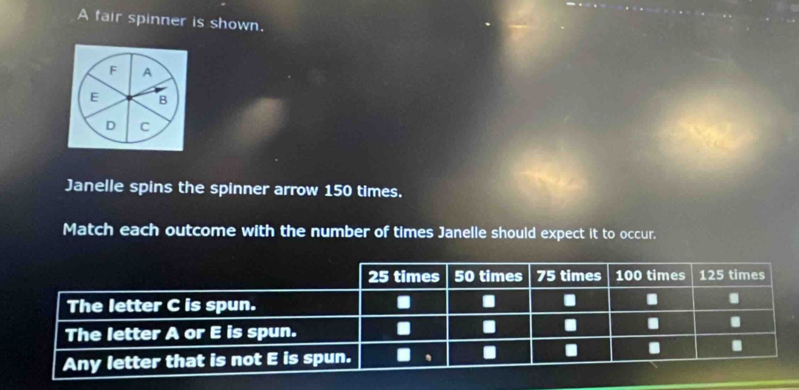 a fair spinner is shown. janelle spins the spinner arrow 150 times. match each outcome with the number of times janelle should expect it to occur. 25 times 50 times 75 times 100 times 125 times the letter c is spun. the letter a or e is spun. any letter that is not e is spun.