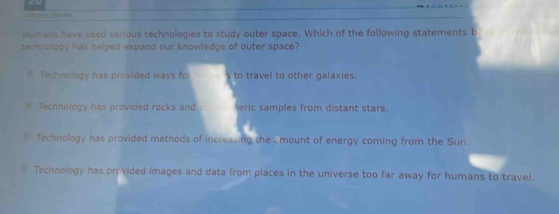 humans have used various technologies to study outer space. which of the following statements best explains how technology has helped expand our knowledge of outer space?\ntechnology has provided ways for humans to travel to other galaxies.\ntechnology has provided rocks and atmospheric samples from distant stars.\ntechnology has provided methods of increasing the amount of energy coming from the sun.\ntechnology has provided images and data from places in the universe too far away for humans to travel.