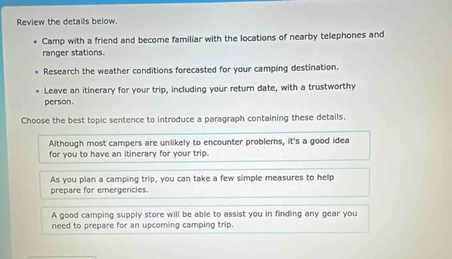 review the details below.\n- camp with a friend and become familiar with the locations of nearby telephones and ranger stations.\n- research the weather conditions forecasted for your camping destination.\n- leave an itinerary for your trip, including your return date, with a trustworthy person.\nchoose the best topic sentence to introduce a paragraph containing these details.\nalthough most campers are unlikely to encounter problems, its a good idea for you to have an itinerary for your trip.\nas you plan a camping trip, you can take a few simple measures to help prepare for emergencies.\na good camping supply store will be able to assist you in finding any gear you need to prepare for an upcoming camping trip.