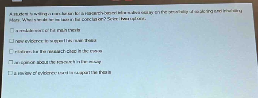 a student is writing a conclusion for a research - based informative essay on the possibility of exploring and inhabiting mars. what should he include in his conclusion? select two options.\n- a restatement of his main thesis\n- new evidence to support his main thesis\n- citations for the research cited in the essay\n- an opinion about the research in the essay\n- a review of evidence used to support the thesis
