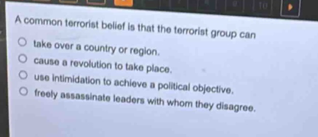 a common terrorist belief is that the terrorist group can\n○ take over a country or region.\n○ cause a revolution to take place.\n○ use intimidation to achieve a political objective.\n○ freely assassinate leaders with whom they disagree.