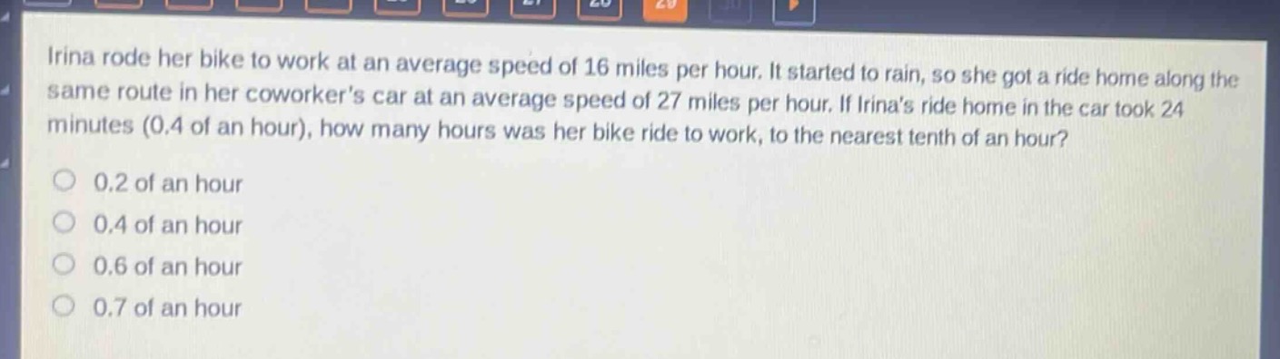 irina rode her bike to work at an average speed of 16 miles per hour. it started to rain, so she got a ride home along the same route in her coworkers car at an average speed of 27 miles per hour. if irinas ride home in the car took 24 minutes (0.4 of an hour), how many hours was her bike ride to work, to the nearest tenth of an hour?\n0.2 of an hour\n0.4 of an hour\n0.6 of an hour\n0.7 of an hour