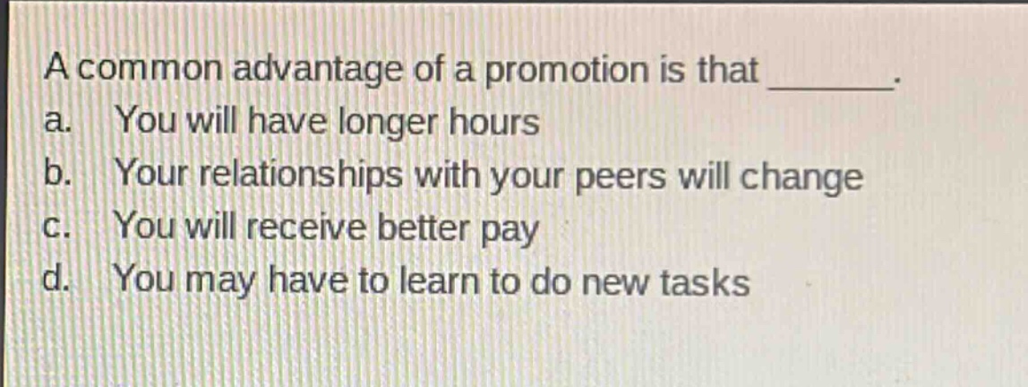 a common advantage of a promotion is that ________. a. you will have longer hours b. your relationships with your peers will change c. you will receive better pay d. you may have to learn to do new tasks