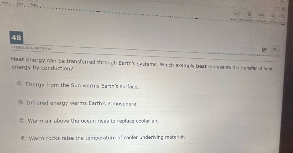 heat energy can be transferred through earth’s systems. which example best represents the transfer of heat energy by conduction?\na energy from the sun warms earth’s surface.\nb infrared energy warms earth’s atmosphere.\nc warm air above the ocean rises to replace cooler air.\nd warm rocks raise the temperature of cooler underlying materials.