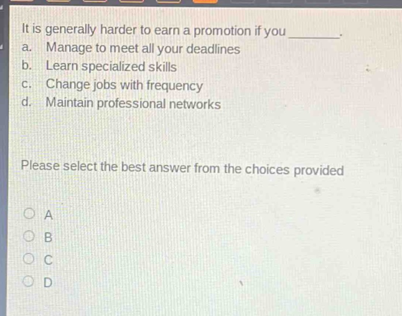 it is generally harder to earn a promotion if you ________. a. manage to meet all your deadlines b. learn specialized skills c. change jobs with frequency d. maintain professional networks please select the best answer from the choices provided