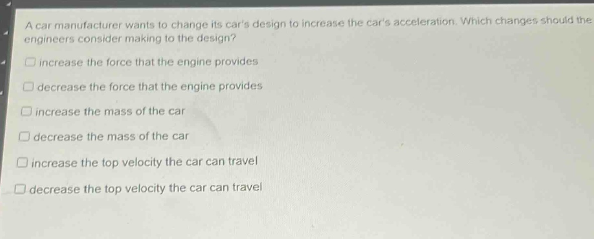 a car manufacturer wants to change its cars design to increase the cars acceleration. which changes should the engineers consider making to the design?\n□ increase the force that the engine provides\n□ decrease the force that the engine provides\n□ increase the mass of the car\n□ decrease the mass of the car\n□ increase the top velocity the car can travel\n□ decrease the top velocity the car can travel
