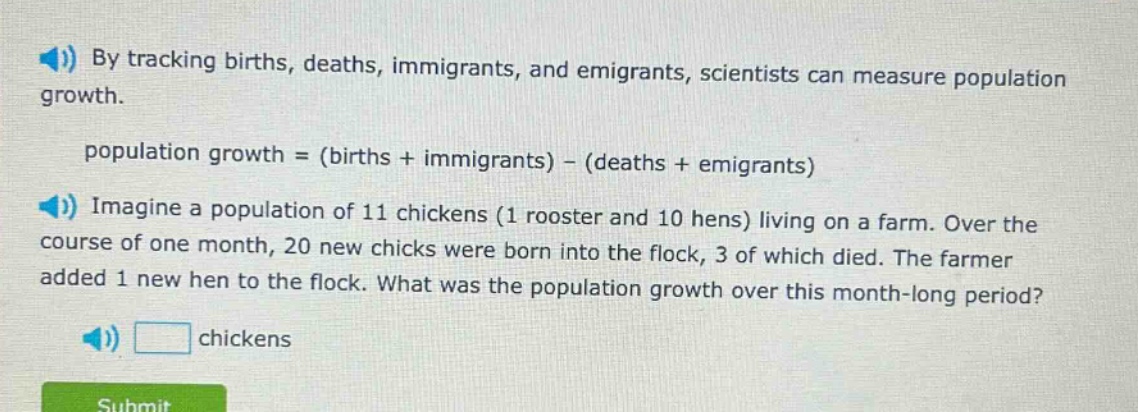 by tracking births, deaths, immigrants, and emigrants, scientists can measure population growth.\npopulation growth = (births + immigrants) - (deaths + emigrants)\nimagine a population of 11 chickens (1 rooster and 10 hens) living on a farm. over the course of one month, 20 new chicks were born into the flock, 3 of which died. the farmer added 1 new hen to the flock. what was the population growth over this month - long period?\nchickens