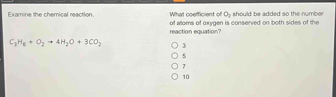 examine the chemical reaction.\n$c_{3}h_{8}+o_{2}\to4h_{2}o + 3co_{2}$\nwhat coefficient of $o_{2}$ should be added so the number of atoms of oxygen is conserved on both sides of the reaction equation?\n3\n5\n7\n10