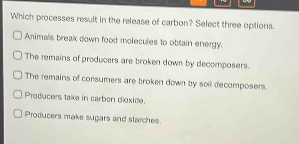 which processes result in the release of carbon? select three options.\nanimals break down food molecules to obtain energy.\nthe remains of producers are broken down by decomposers.\nthe remains of consumers are broken down by soil decomposers.\nproducers take in carbon dioxide.\nproducers make sugars and starches.