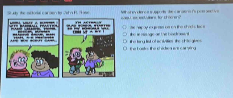 study the editorial cartoon by john r. rose. what evidence supports the cartoonists perspective about expectations for children? the happy expression on the childs face the message on the blackboard the long list of activities the child gives the books the children are carrying