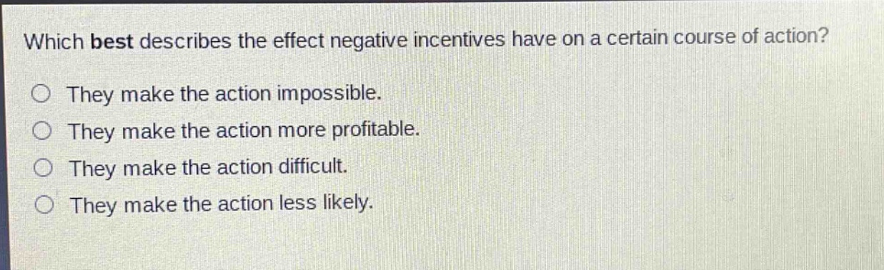 which best describes the effect negative incentives have on a certain course of action?\nthey make the action impossible.\nthey make the action more profitable.\nthey make the action difficult.\nthey make the action less likely.