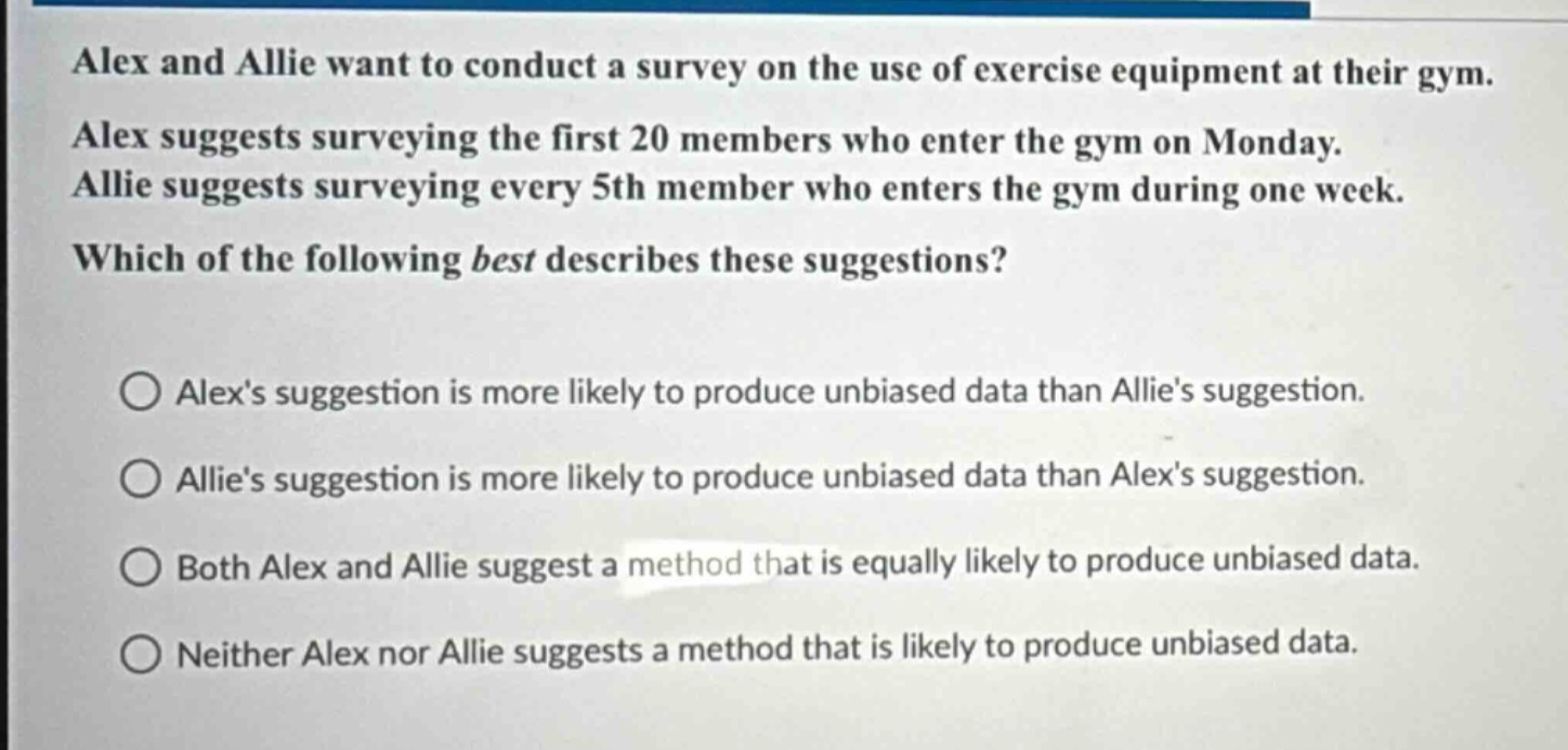 alex and allie want to conduct a survey on the use of exercise equipment at their gym. alex suggests surveying the first 20 members who enter the gym on monday. allie suggests surveying every 5th member who enters the gym during one week. which of the following best describes these suggestions? alexs suggestion is more likely to produce unbiased data than allies suggestion. allies suggestion is more likely to produce unbiased data than alexs suggestion. both alex and allie suggest a method that is equally likely to produce unbiased data. neither alex nor allie suggests a method that is likely to produce unbiased data.