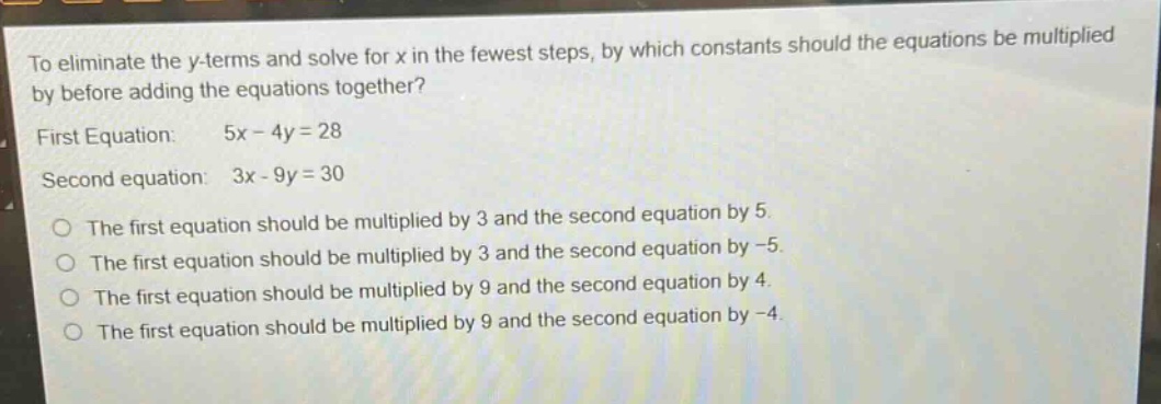 to eliminate the y - terms and solve for x in the fewest steps, by which constants should the equations be multiplied by before adding the equations together? first equation: 5x - 4y = 28 second equation: 3x - 9y = 30 the first equation should be multiplied by 3 and the second equation by 5. the first equation should be multiplied by 3 and the second equation by - 5. the first equation should be multiplied by 9 and the second equation by 4. the first equation should be multiplied by 9 and the second equation by - 4.