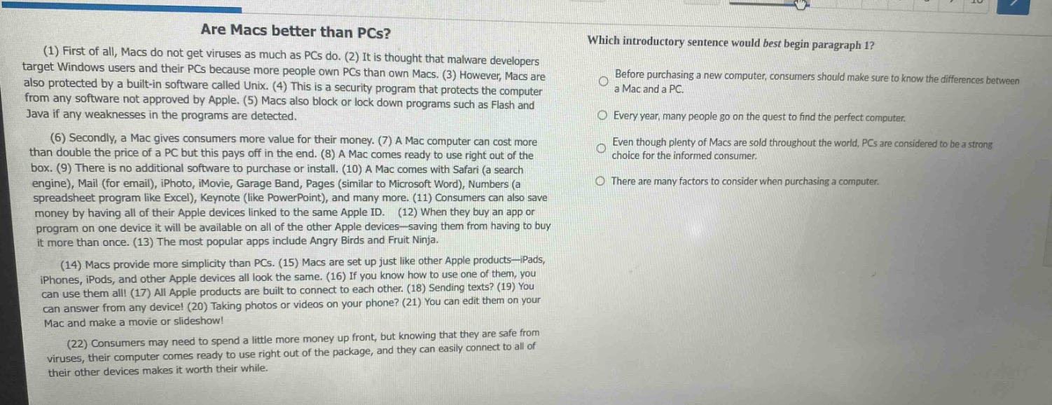 are macs better than pcs? (1) first of all, macs do not get viruses as much as pcs do. (2) it is thought that malware developers target windows users and their pcs because more people own pcs than own macs. (3) however, macs are also protected by a built - in software called unix. (4) this is a security program that protects the computer from any software not approved by apple. (5) macs also block or lock down programs such as flash and java if any weaknesses in the programs are detected. (6) secondly, a mac gives consumers more value for their money. (7) a mac computer can cost more than double the price of a pc but this pays off in the end. (8) a mac comes ready to use right out of the box. (9) there is no additional software to purchase or install. (10) a mac comes with safari (a search engine), mail (for email), iphoto, imovie, garage band, pages (similar to microsoft word), numbers (a spreadsheet program like excel), keynote (like powerpoint), and many more. (11) consumers can also save money by having all of their apple devices linked to the same apple id. (12) when they buy an app or program on one device it will be available on all of the other apple devices—saving them from having to buy it more than once. (13) the most popular apps include angry birds and fruit ninja. (14) macs provide more simplicity than pcs. (15) macs are set up just like other apple products—ipads, iphones, ipods, and other apple devices all look the same. (16) if you know how to use one of them, you can use them all! (17) all apple products are built to connect to each other. (18) sending texts? (19) you can answer from any device! (20) taking photos or videos on your phone? (21) you can edit them on your mac and make a movie or slideshow! (22) consumers may need to spend a little more money up front, but knowing that they are safe from viruses, their computer comes ready to use right out of the package, and they can easily connect to all of their other devices makes it worth their while. which introductory sentence would best begin paragraph 1? before purchasing a new computer, consumers should make sure to know the differences between a mac and a pc. every year, many people go on the quest to find the perfect computer. even though plenty of macs are sold throughout the world, pcs are considered to be a strong choice for the informed consumer. there are many factors to consider when purchasing a computer.