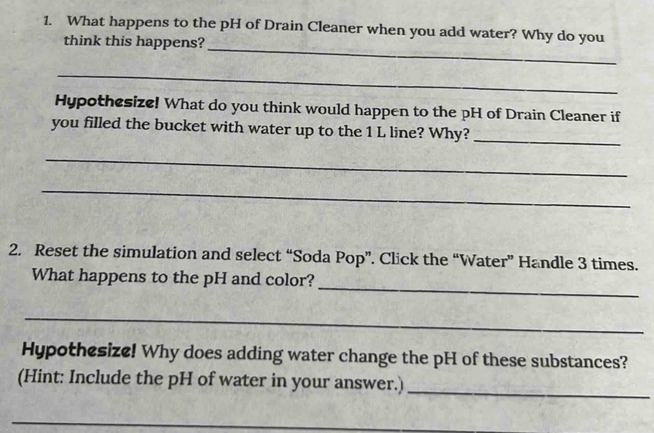 1. what happens to the ph of drain cleaner when you add water? why do you think this happens? \nhypothesize! what do you think would happen to the ph of drain cleaner if you filled the bucket with water up to the 1 l line? why? \n\n2. reset the simulation and select “soda pop”. click the “water” handle 3 times. what happens to the ph and color? \nhypothesize! why does adding water change the ph of these substances? (hint: include the ph of water in your answer.)