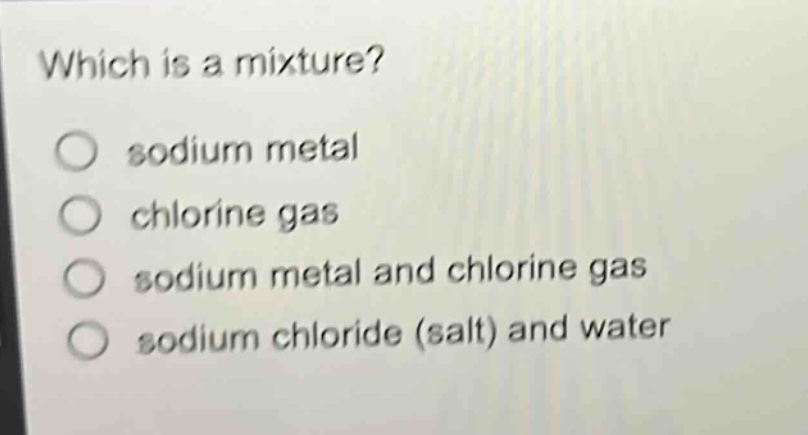 which is a mixture?\n○ sodium metal\n○ chlorine gas\n○ sodium metal and chlorine gas\n○ sodium chloride (salt) and water