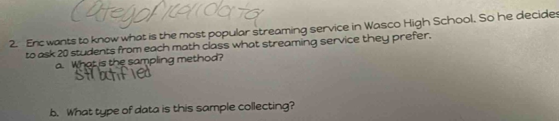 2. eric wants to know what is the most popular streaming service in wasco high school. so he decides to ask 20 students from each math class what streaming service they prefer.\n a. what is the sampling method?\n b. what type of data is this sample collecting?