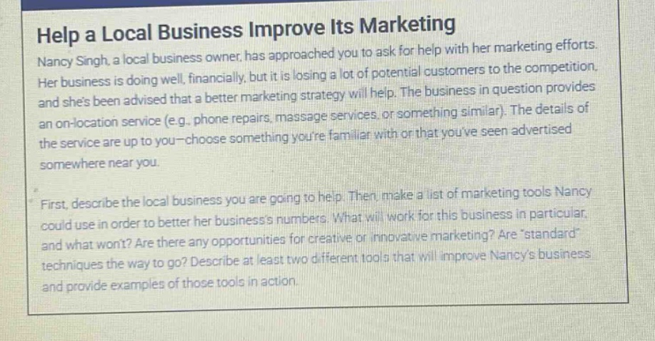help a local business improve its marketing\nnancy singh, a local business owner, has approached you to ask for help with her marketing efforts. her business is doing well, financially, but it is losing a lot of potential customers to the competition, and shes been advised that a better marketing strategy will help. the business in question provides an on - location service (e.g., phone repairs, massage services, or something similar). the details of the service are up to you - choose something youre familiar with or that youve seen advertised somewhere near you.\nfirst, describe the local business you are going to help. then, make a list of marketing tools nancy could use in order to better her businesss numbers. what will work for this business in particular, and what wont? are there any opportunities for creative or innovative marketing? arestandard techniques the way to go? describe at least two different tools that will improve nancys business and provide examples of those tools in action.