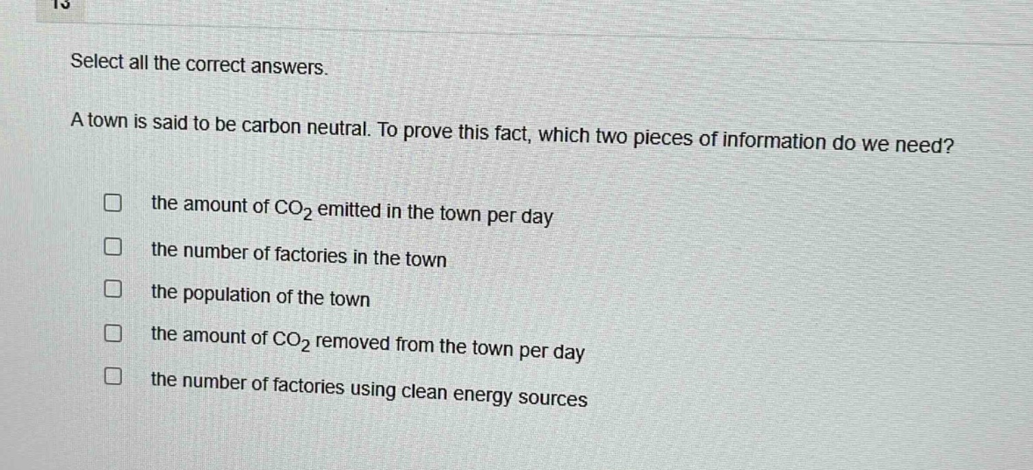 select all the correct answers.\na town is said to be carbon neutral. to prove this fact, which two pieces of information do we need?\n□ the amount of co₂ emitted in the town per day\n□ the number of factories in the town\n□ the population of the town\n□ the amount of co₂ removed from the town per day\n□ the number of factories using clean energy sources