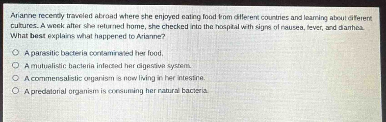arianne recently traveled abroad where she enjoyed eating food from different countries and learning about different cultures. a week after she returned home, she checked into the hospital with signs of nausea, fever, and diarrhea. what best explains what happened to arianne?\no a parasitic bacteria contaminated her food.\no a mutualistic bacteria infected her digestive system.\no a commensalistic organism is now living in her intestine.\no a predatorial organism is consuming her natural bacteria.