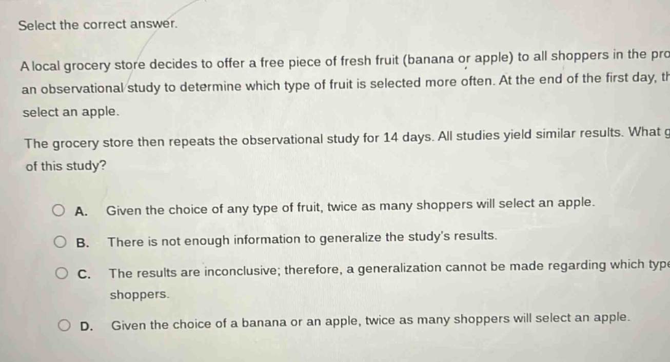 select the correct answer.\na local grocery store decides to offer a free piece of fresh fruit (banana or apple) to all shoppers in the pro an observational study to determine which type of fruit is selected more often. at the end of the first day, th select an apple.\nthe grocery store then repeats the observational study for 14 days. all studies yield similar results. what g of this study?\n\n○ a. given the choice of any type of fruit, twice as many shoppers will select an apple.\n○ b. there is not enough information to generalize the studys results.\n○ c. the results are inconclusive; therefore, a generalization cannot be made regarding which type shoppers.\n○ d. given the choice of a banana or an apple, twice as many shoppers will select an apple.